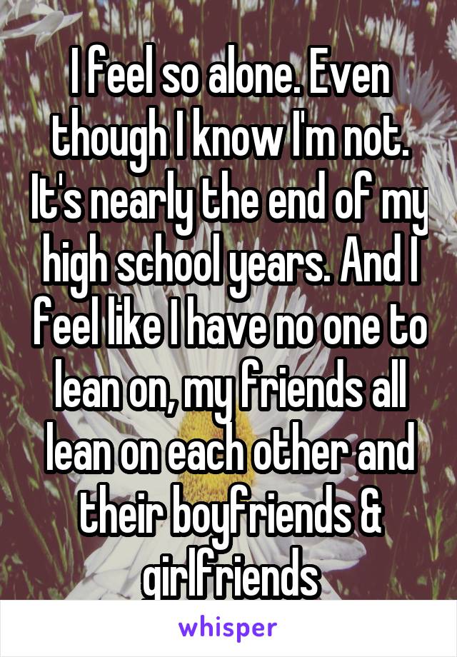 I feel so alone. Even though I know I'm not. It's nearly the end of my high school years. And I feel like I have no one to lean on, my friends all lean on each other and their boyfriends & girlfriends