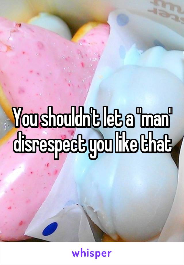 You shouldn't let a "man" disrespect you like that
