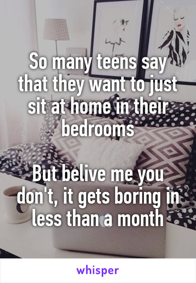So many teens say that they want to just sit at home in their bedrooms

But belive me you don't, it gets boring in less than a month