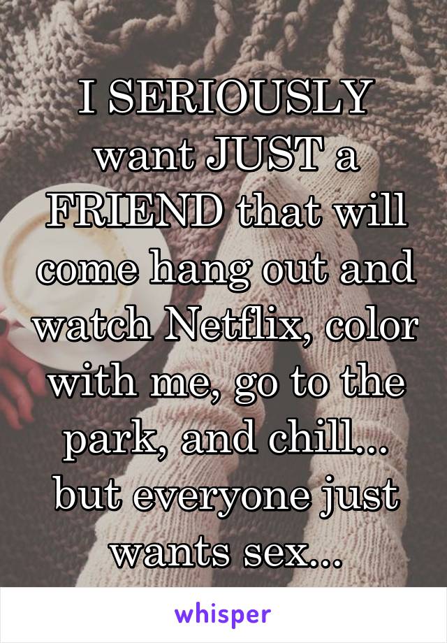 I SERIOUSLY want JUST a FRIEND that will come hang out and watch Netflix, color with me, go to the park, and chill... but everyone just wants sex...
