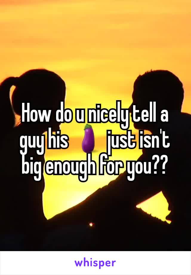 How do u nicely tell a guy his 🍆 just isn't big enough for you??