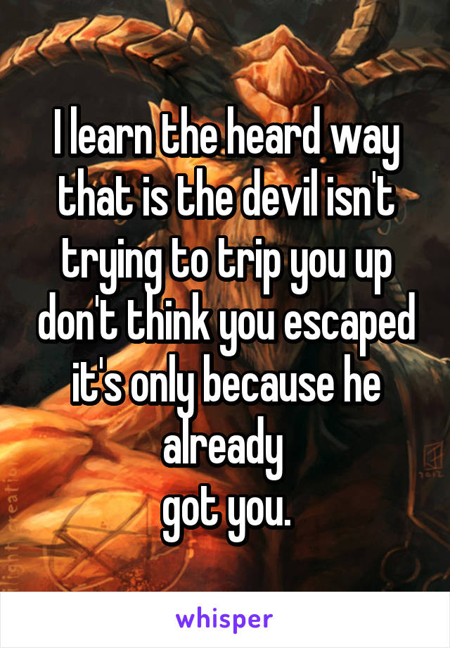 I learn the heard way that is the devil isn't trying to trip you up don't think you escaped it's only because he already 
got you.