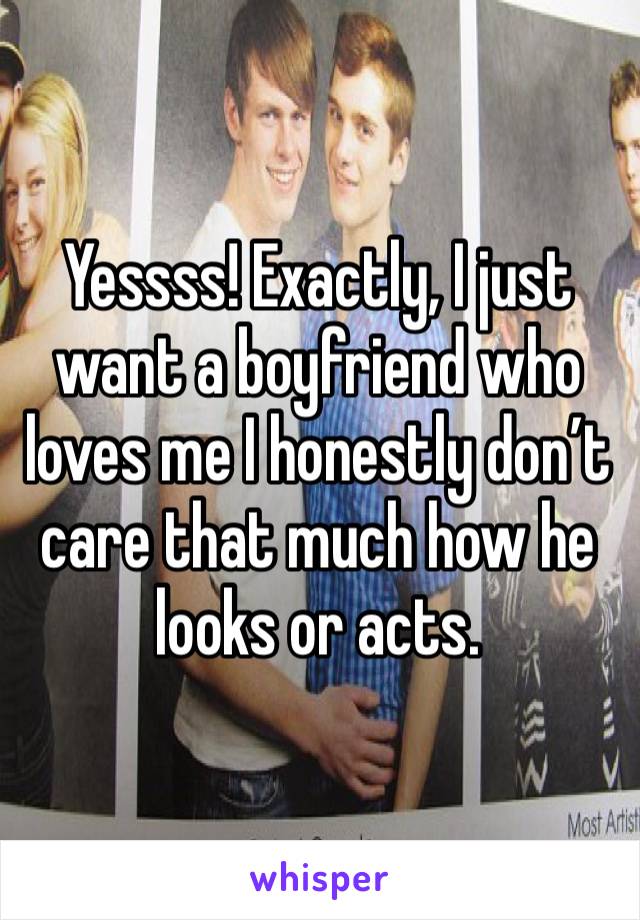 Yessss! Exactly, I just want a boyfriend who loves me I honestly don’t care that much how he looks or acts. 