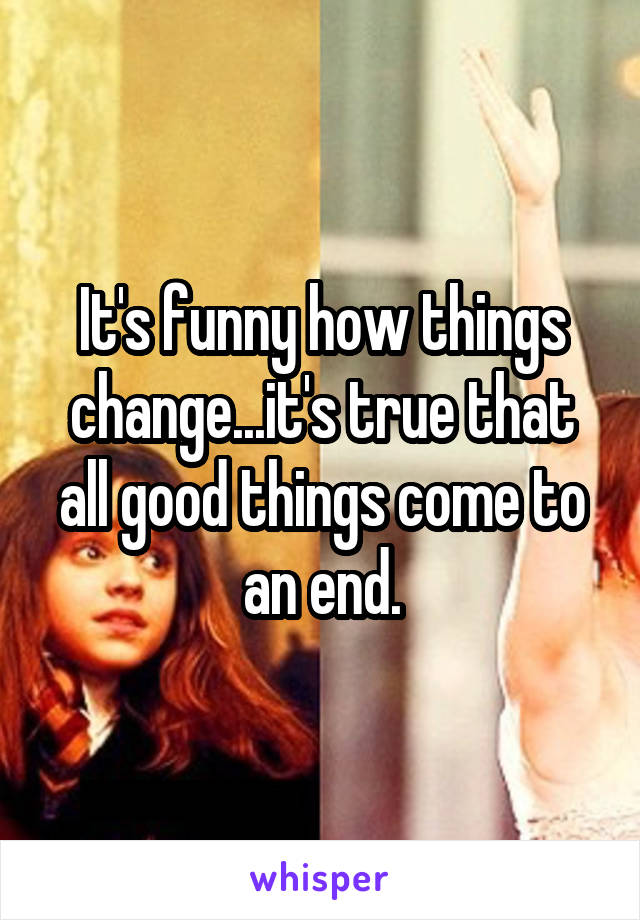 It's funny how things change...it's true that all good things come to an end.