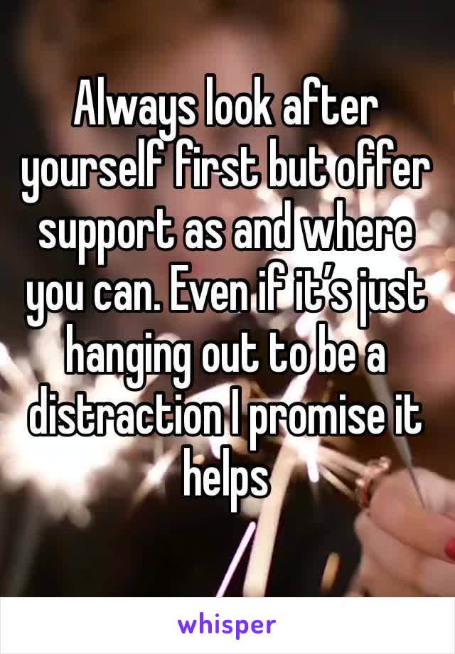 Always look after yourself first but offer support as and where you can. Even if it’s just hanging out to be a distraction I promise it helps 
