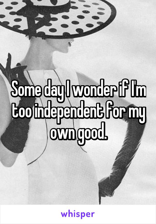 Some day I wonder if I'm too independent for my own good.