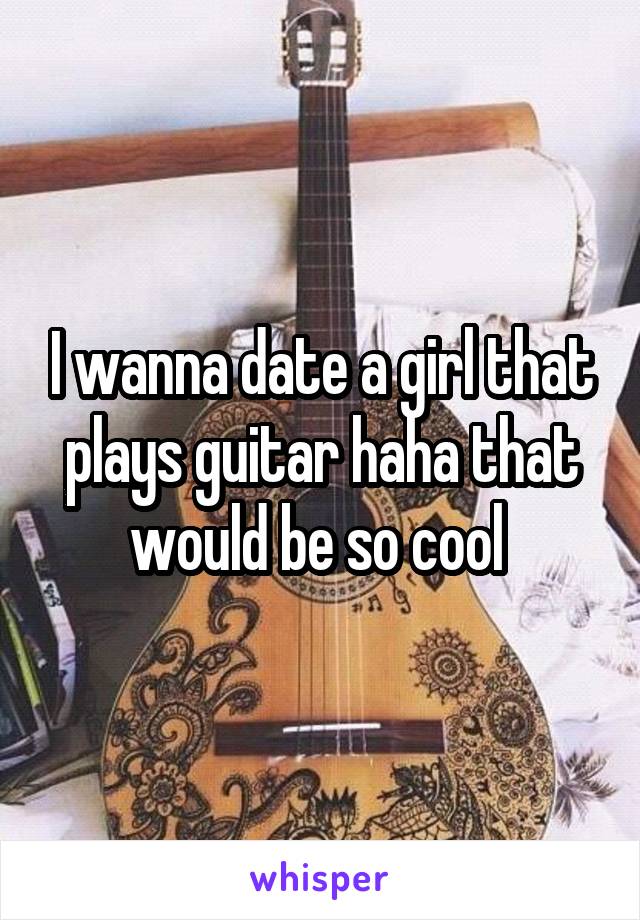 I wanna date a girl that plays guitar haha that would be so cool 