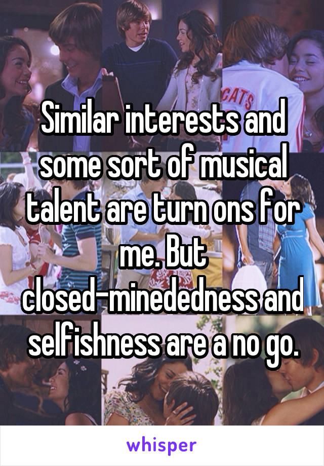 Similar interests and some sort of musical talent are turn ons for me. But closed-minededness and selfishness are a no go.