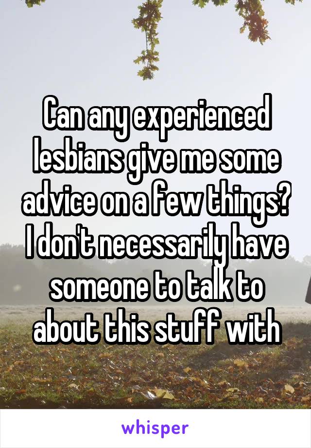Can any experienced lesbians give me some advice on a few things? I don't necessarily have someone to talk to about this stuff with