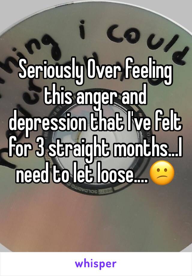 Seriously Over feeling this anger and depression that I've felt for 3 straight months...I need to let loose....😕
