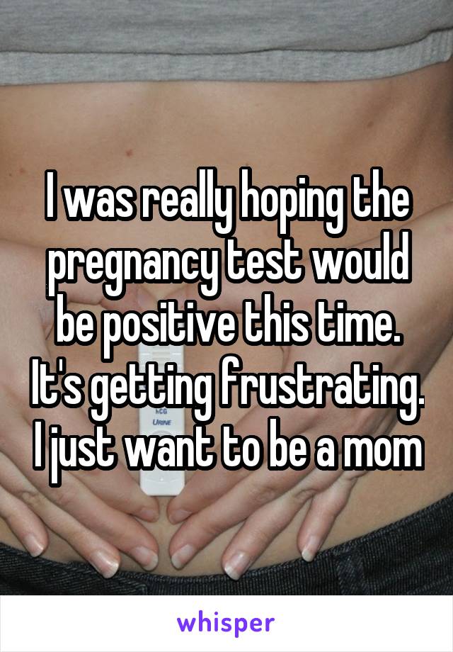 I was really hoping the pregnancy test would be positive this time. It's getting frustrating. I just want to be a mom