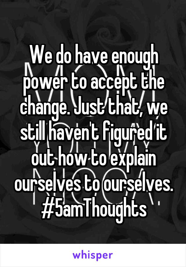 We do have enough power to accept the change. Just that, we still haven't figured it out how to explain ourselves to ourselves.
#5amThoughts