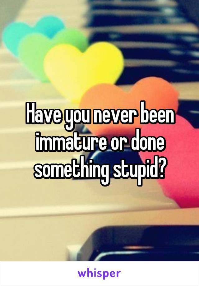 Have you never been immature or done something stupid?