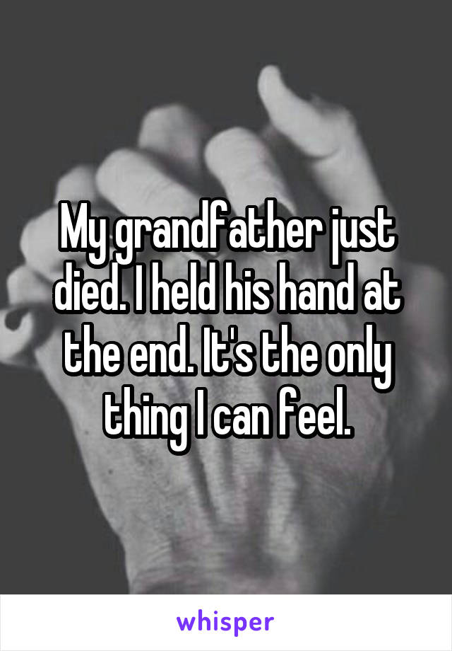 My grandfather just died. I held his hand at the end. It's the only thing I can feel.