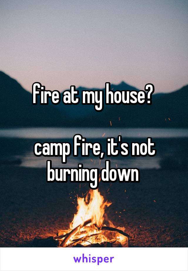 fire at my house? 

camp fire, it's not burning down 