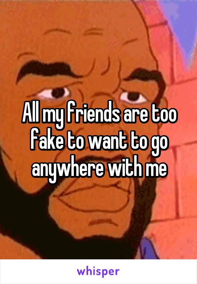 All my friends are too fake to want to go anywhere with me