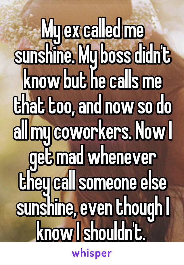 My ex called me sunshine. My boss didn't know but he calls me that too, and now so do all my coworkers. Now I get mad whenever they call someone else sunshine, even though I know I shouldn't. 