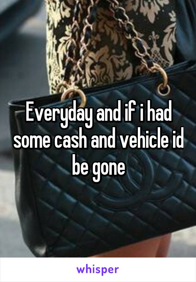 Everyday and if i had some cash and vehicle id be gone