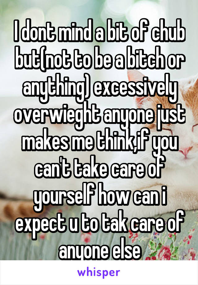 I dont mind a bit of chub but(not to be a bitch or anything) excessively overwieght anyone just makes me think,if you can't take care of yourself how can i expect u to tak care of anyone else