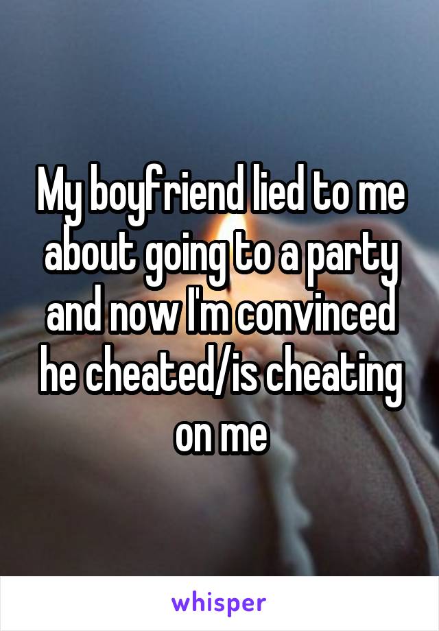 My boyfriend lied to me about going to a party and now I'm convinced he cheated/is cheating on me