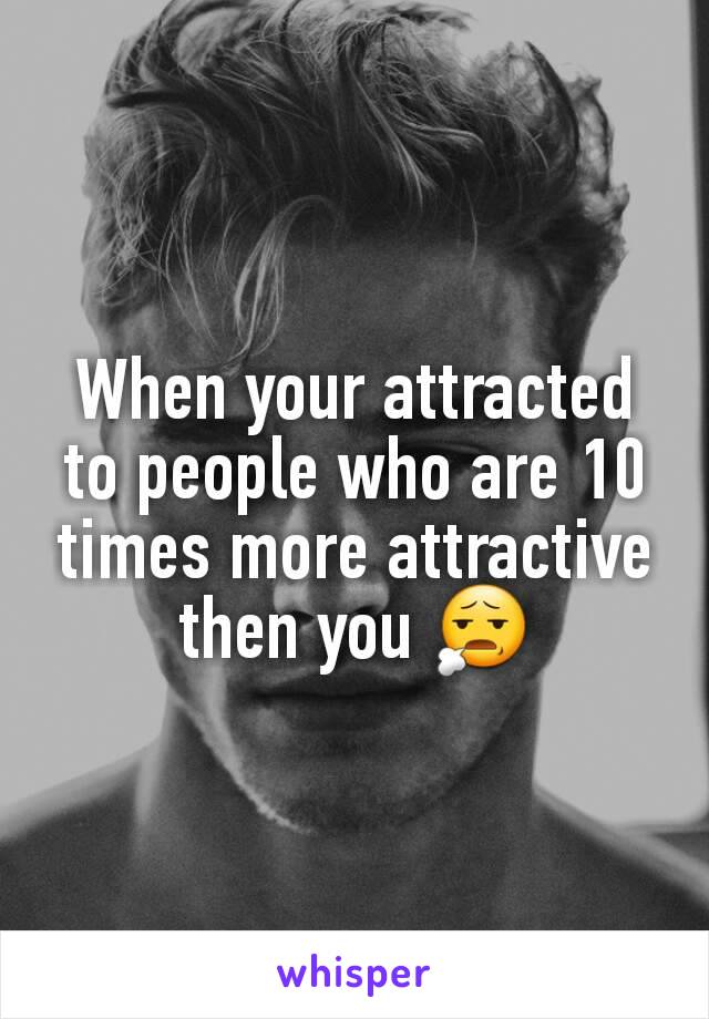 When your attracted to people who are 10 times more attractive then you 😧