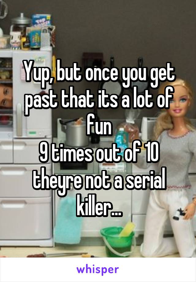Yup, but once you get past that its a lot of fun
9 times out of 10 theyre not a serial killer...