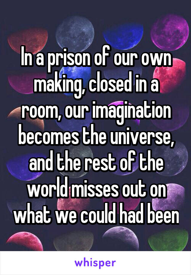 In a prison of our own making, closed in a room, our imagination becomes the universe, and the rest of the world misses out on what we could had been