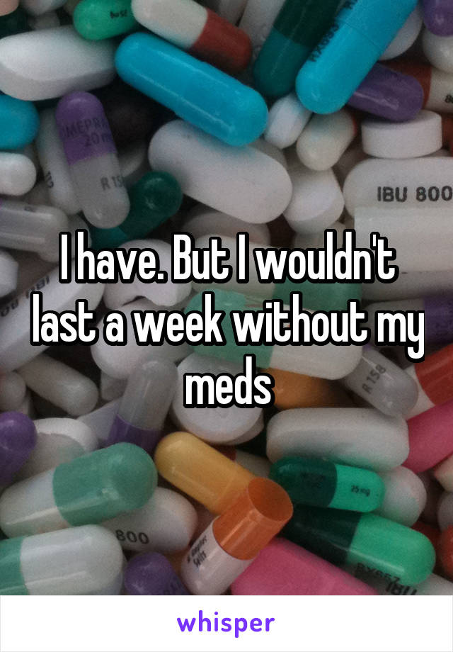 I have. But I wouldn't last a week without my meds
