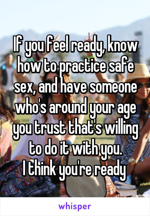 If you feel ready, know how to practice safe sex, and have someone who's around your age you trust that's willing to do it with you.
I think you're ready 