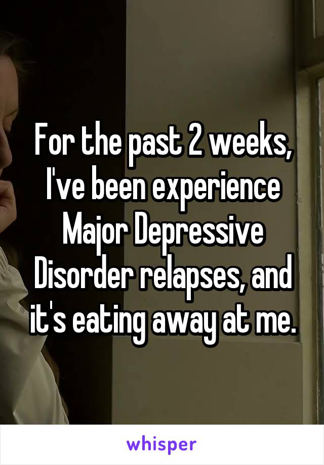For the past 2 weeks, I've been experience Major Depressive Disorder relapses, and it's eating away at me.