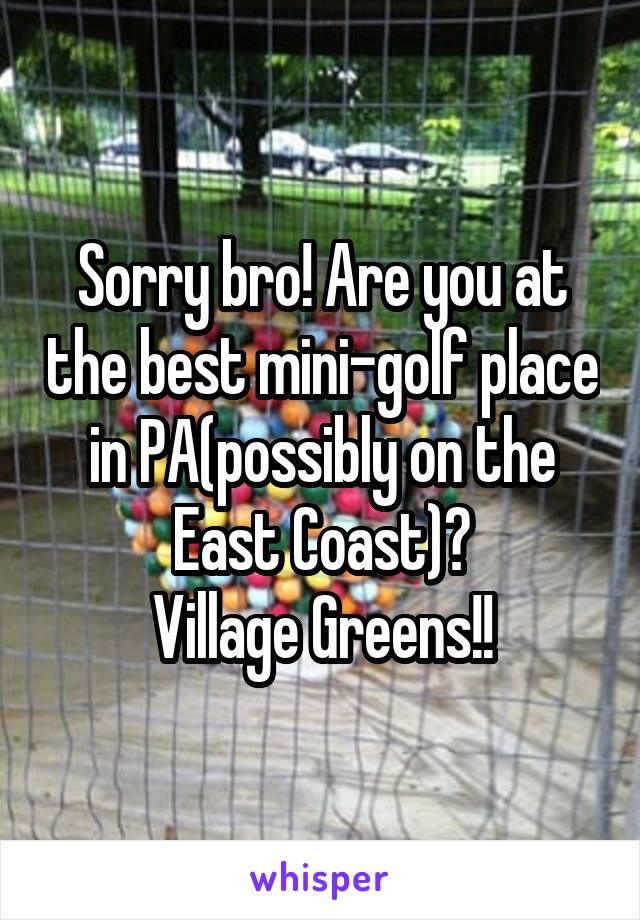 Sorry bro! Are you at the best mini-golf place in PA(possibly on the East Coast)?
Village Greens!!