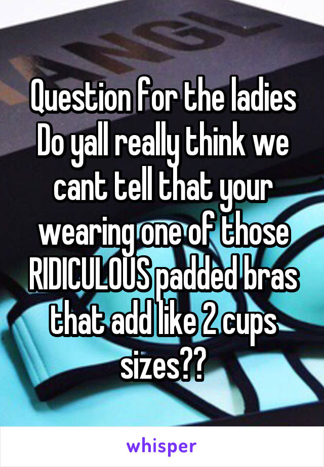Question for the ladies
Do yall really think we cant tell that your wearing one of those RIDICULOUS padded bras that add like 2 cups sizes??