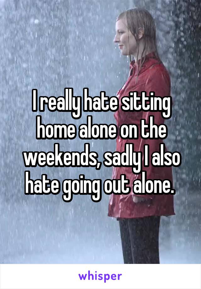 I really hate sitting home alone on the weekends, sadly I also hate going out alone. 