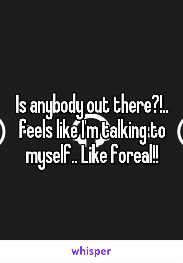 Is anybody out there?!.. feels like I'm talking to myself.. Like foreal!!