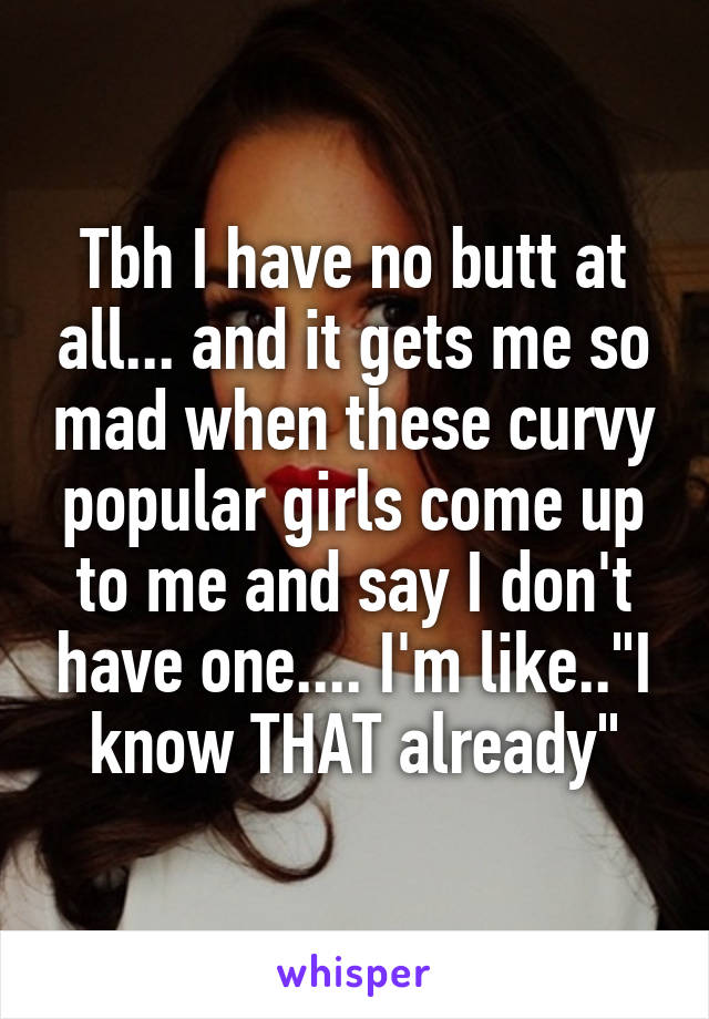 Tbh I have no butt at all... and it gets me so mad when these curvy popular girls come up to me and say I don't have one.... I'm like.."I know THAT already"
