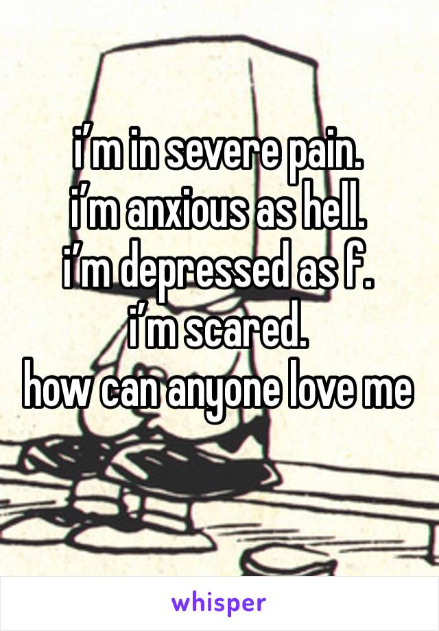 i’m in severe pain. 
i’m anxious as hell.
i’m depressed as f.
i’m scared.
how can anyone love me