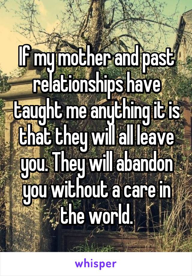 If my mother and past relationships have taught me anything it is that they will all leave you. They will abandon you without a care in the world.