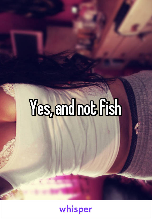 Yes, and not fish 