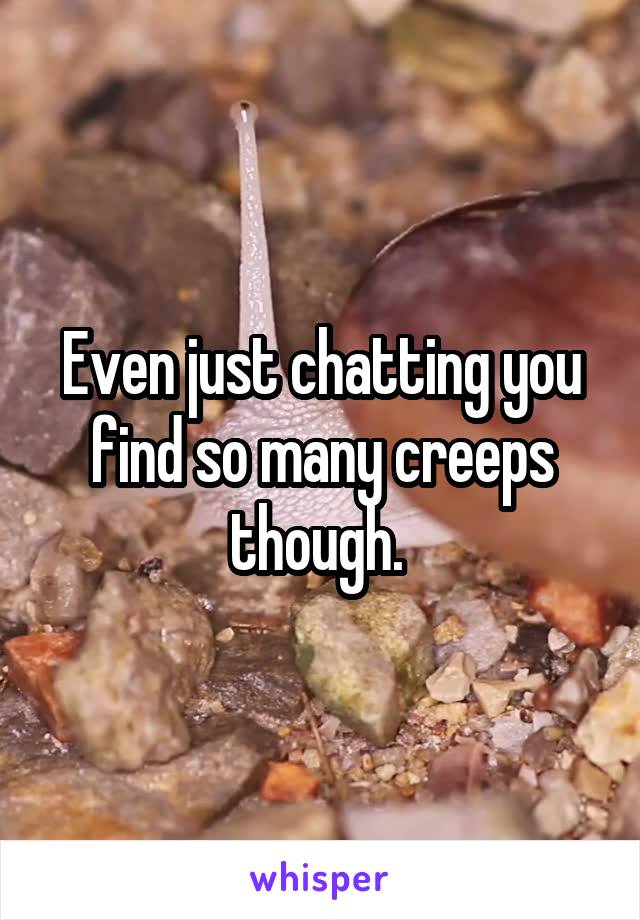 Even just chatting you find so many creeps though. 