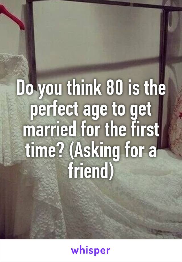 Do you think 80 is the perfect age to get married for the first time? (Asking for a friend)