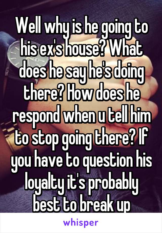 Well why is he going to his ex's house? What does he say he's doing there? How does he respond when u tell him to stop going there? If you have to question his loyalty it's probably best to break up