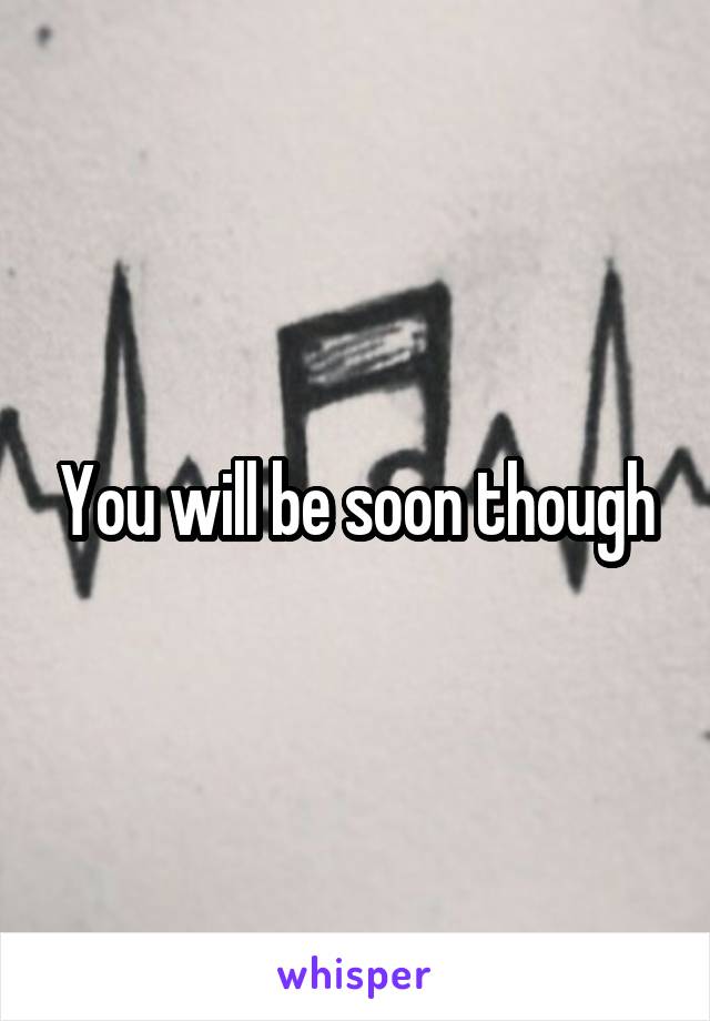 You will be soon though