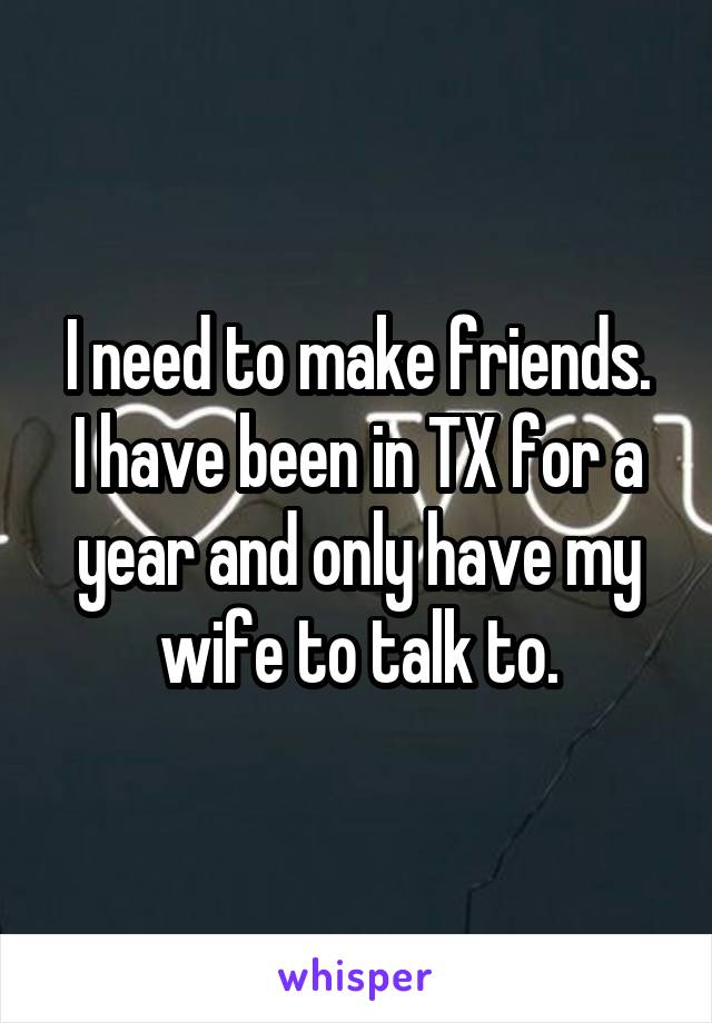 I need to make friends.
I have been in TX for a year and only have my wife to talk to.