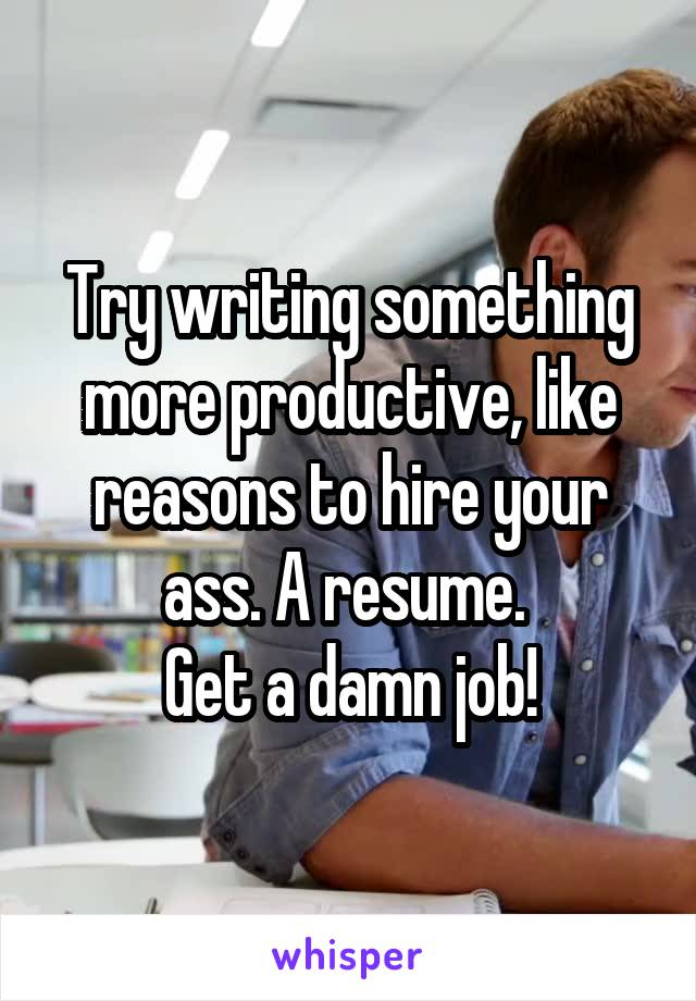 Try writing something more productive, like reasons to hire your ass. A resume. 
Get a damn job!