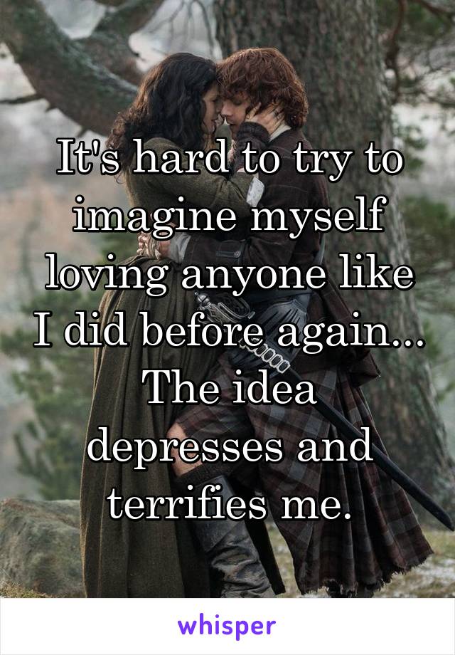 It's hard to try to imagine myself loving anyone like I did before again...
The idea depresses and terrifies me.