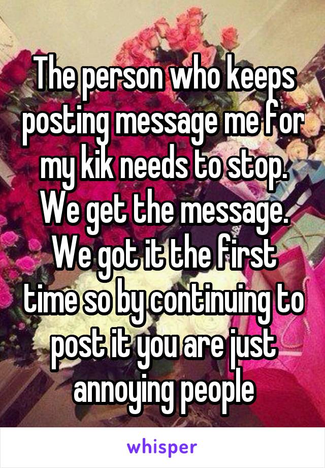 The person who keeps posting message me for my kik needs to stop. We get the message. We got it the first time so by continuing to post it you are just annoying people