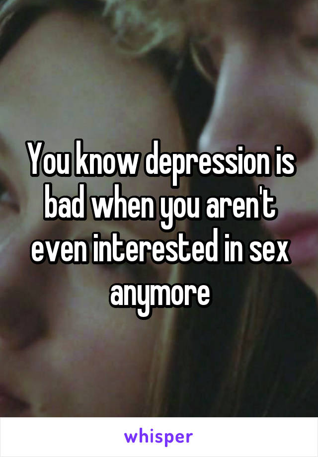 You know depression is bad when you aren't even interested in sex anymore