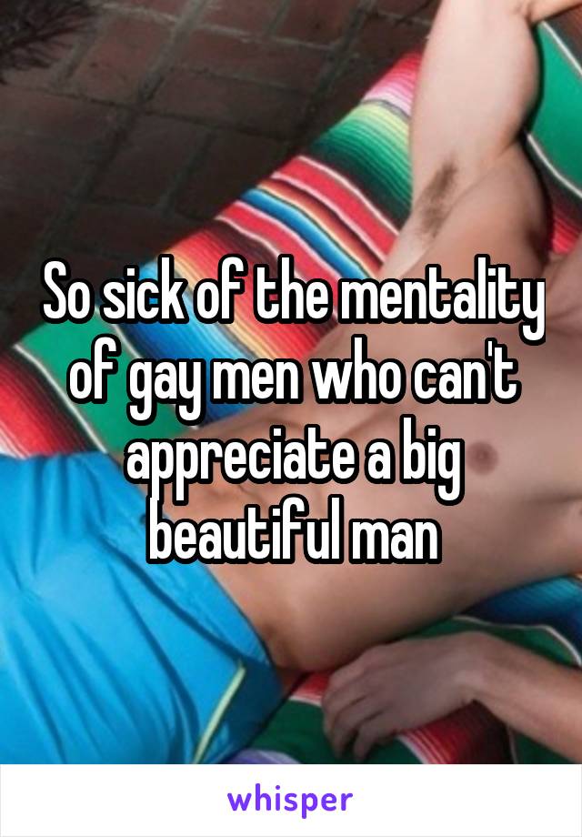 So sick of the mentality of gay men who can't appreciate a big beautiful man