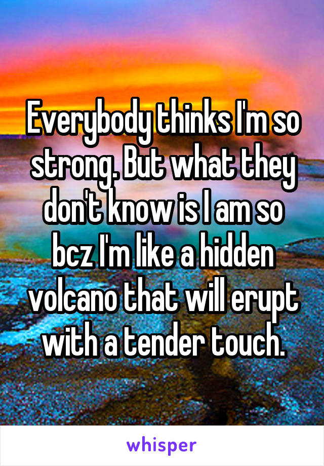 Everybody thinks I'm so strong. But what they don't know is I am so bcz I'm like a hidden volcano that will erupt with a tender touch.