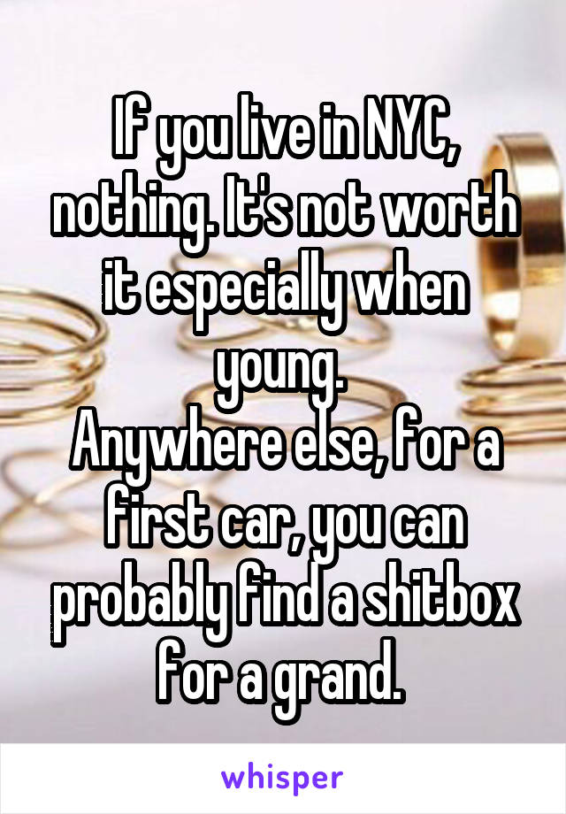 If you live in NYC, nothing. It's not worth it especially when young. 
Anywhere else, for a first car, you can probably find a shitbox for a grand. 